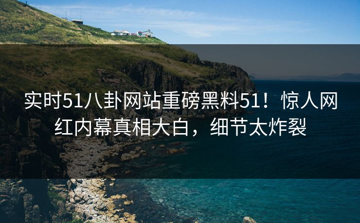 实时51八卦网站重磅黑料51！惊人网红内幕真相大白，细节太炸裂