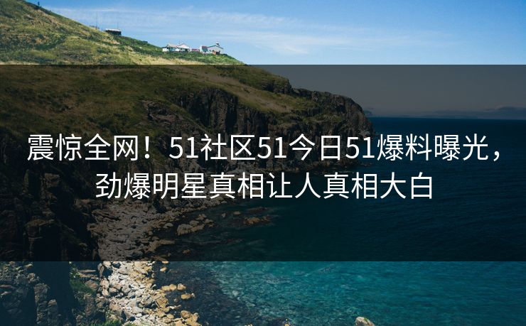 震惊全网！51社区51今日51爆料曝光，劲爆明星真相让人真相大白
