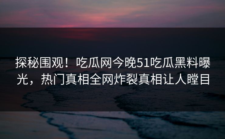 探秘围观！吃瓜网今晚51吃瓜黑料曝光，热门真相全网炸裂真相让人瞠目
