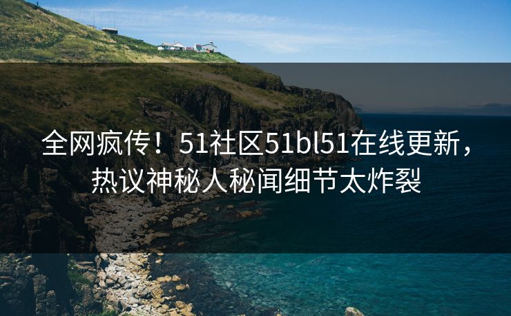 全网疯传！51社区51bl51在线更新，热议神秘人秘闻细节太炸裂