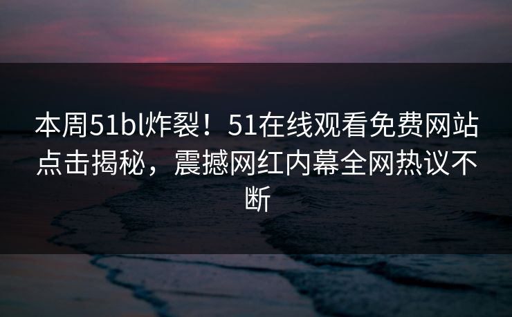本周51bl炸裂！51在线观看免费网站点击揭秘，震撼网红内幕全网热议不断