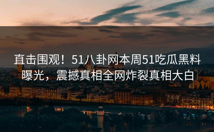 直击围观！51八卦网本周51吃瓜黑料曝光，震撼真相全网炸裂真相大白