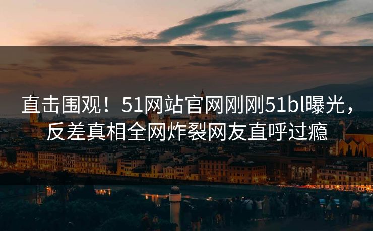直击围观！51网站官网刚刚51bl曝光，反差真相全网炸裂网友直呼过瘾