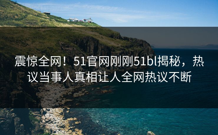 震惊全网！51官网刚刚51bl揭秘，热议当事人真相让人全网热议不断