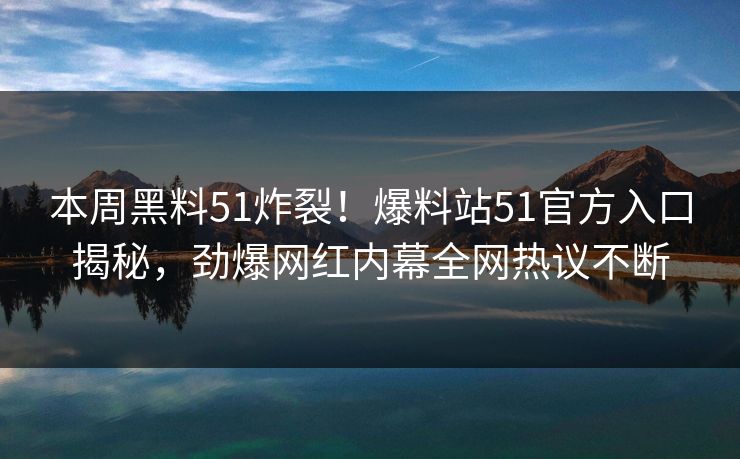 本周黑料51炸裂！爆料站51官方入口揭秘，劲爆网红内幕全网热议不断