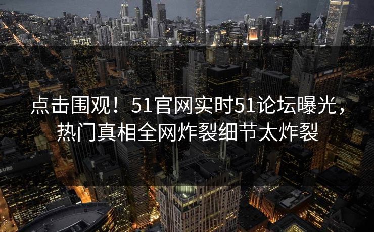 点击围观！51官网实时51论坛曝光，热门真相全网炸裂细节太炸裂