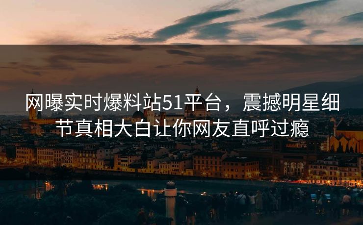 网曝实时爆料站51平台，震撼明星细节真相大白让你网友直呼过瘾