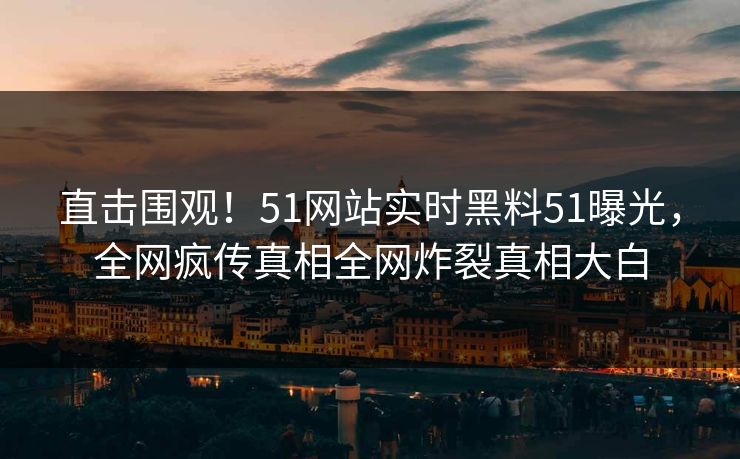直击围观！51网站实时黑料51曝光，全网疯传真相全网炸裂真相大白