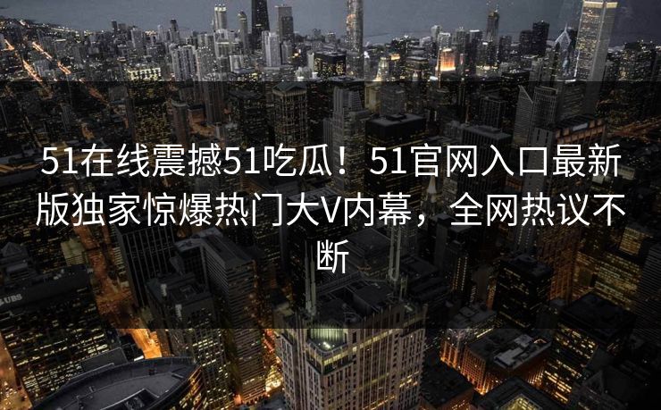 51在线震撼51吃瓜！51官网入口最新版独家惊爆热门大V内幕，全网热议不断