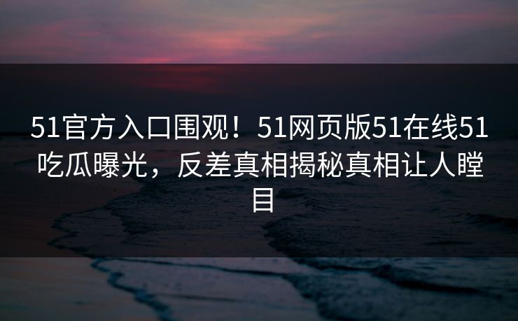 51官方入口围观！51网页版51在线51吃瓜曝光，反差真相揭秘真相让人瞠目