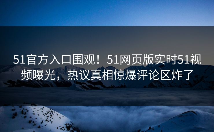 51官方入口围观！51网页版实时51视频曝光，热议真相惊爆评论区炸了