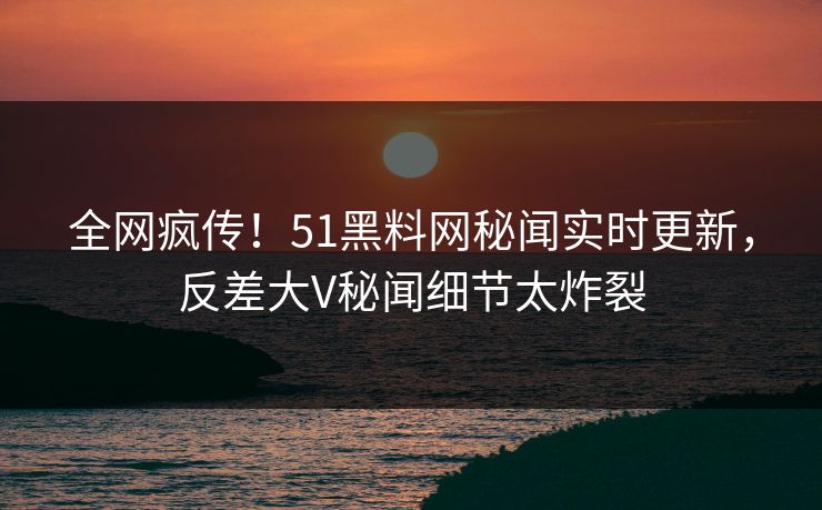 全网疯传！51黑料网秘闻实时更新，反差大V秘闻细节太炸裂