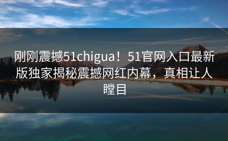 刚刚震撼51chigua！51官网入口最新版独家揭秘震撼网红内幕，真相让人瞠目