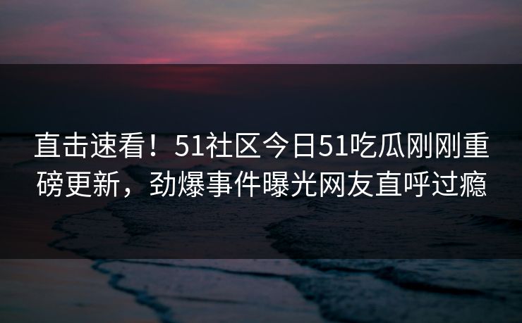 直击速看！51社区今日51吃瓜刚刚重磅更新，劲爆事件曝光网友直呼过瘾