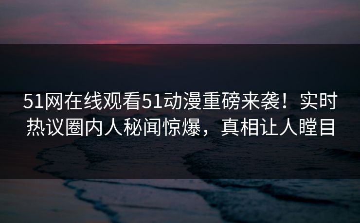51网在线观看51动漫重磅来袭！实时热议圈内人秘闻惊爆，真相让人瞠目