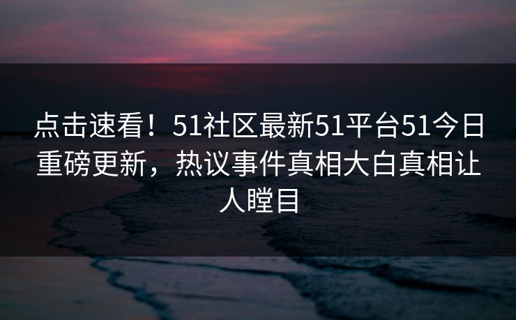 点击速看！51社区最新51平台51今日重磅更新，热议事件真相大白真相让人瞠目