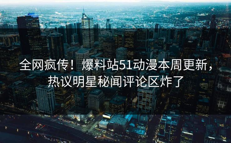 全网疯传！爆料站51动漫本周更新，热议明星秘闻评论区炸了