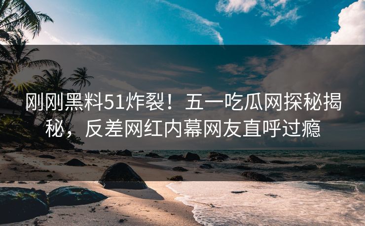 刚刚黑料51炸裂！五一吃瓜网探秘揭秘，反差网红内幕网友直呼过瘾