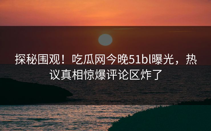 探秘围观！吃瓜网今晚51bl曝光，热议真相惊爆评论区炸了