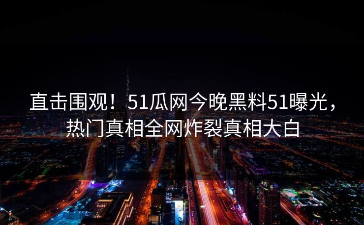 直击围观！51瓜网今晚黑料51曝光，热门真相全网炸裂真相大白