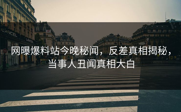 网曝爆料站今晚秘闻，反差真相揭秘，当事人丑闻真相大白