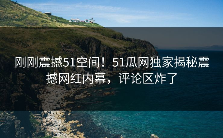 刚刚震撼51空间！51瓜网独家揭秘震撼网红内幕，评论区炸了