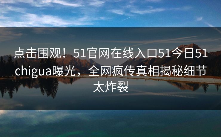 点击围观！51官网在线入口51今日51chigua曝光，全网疯传真相揭秘细节太炸裂