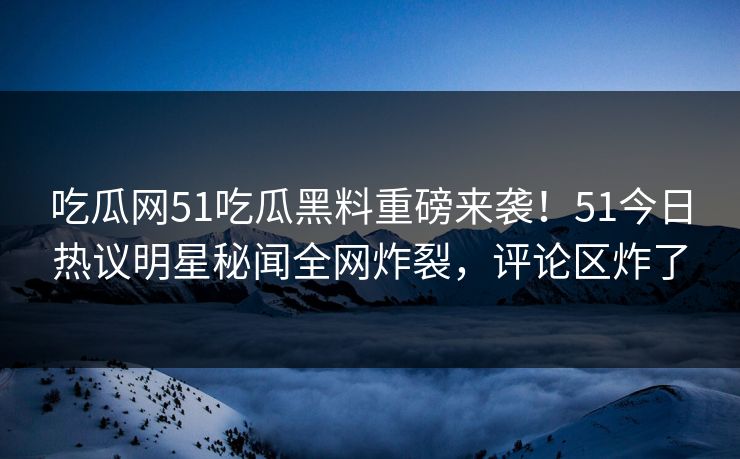 吃瓜网51吃瓜黑料重磅来袭！51今日热议明星秘闻全网炸裂，评论区炸了