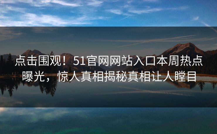 点击围观！51官网网站入口本周热点曝光，惊人真相揭秘真相让人瞠目