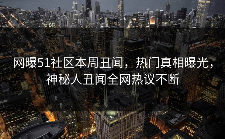 网曝51社区本周丑闻，热门真相曝光，神秘人丑闻全网热议不断