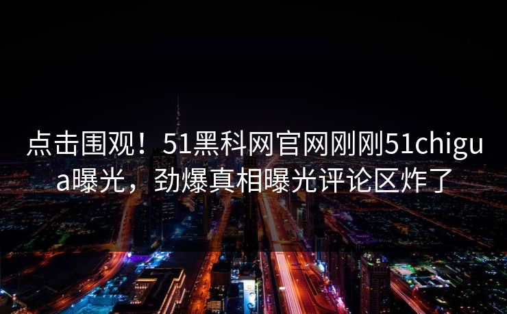 点击围观！51黑科网官网刚刚51chigua曝光，劲爆真相曝光评论区炸了