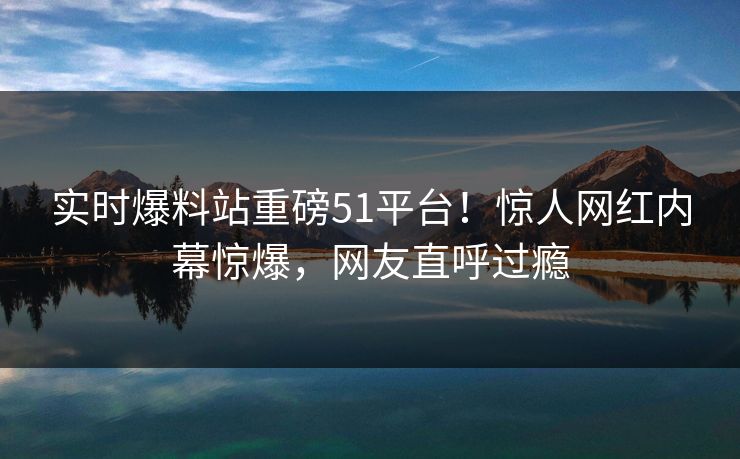 实时爆料站重磅51平台！惊人网红内幕惊爆，网友直呼过瘾