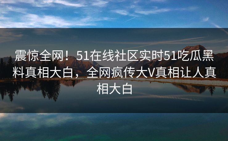 震惊全网！51在线社区实时51吃瓜黑料真相大白，全网疯传大V真相让人真相大白