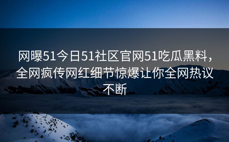 网曝51今日51社区官网51吃瓜黑料，全网疯传网红细节惊爆让你全网热议不断