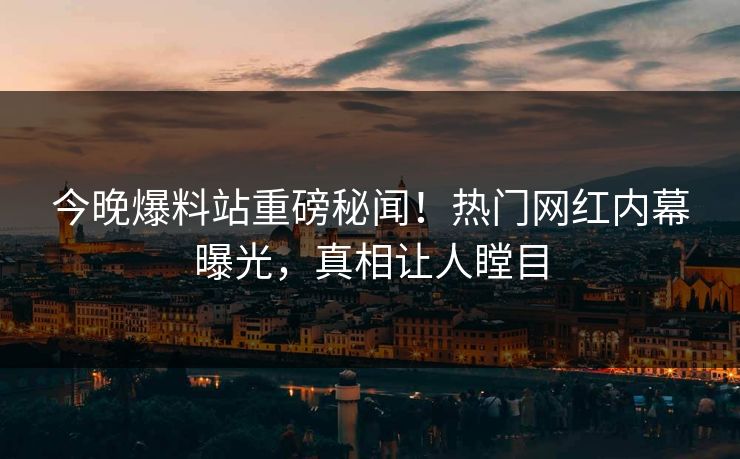 今晚爆料站重磅秘闻！热门网红内幕曝光，真相让人瞠目