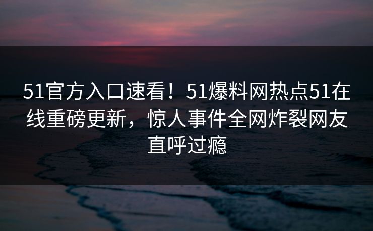 51官方入口速看！51爆料网热点51在线重磅更新，惊人事件全网炸裂网友直呼过瘾