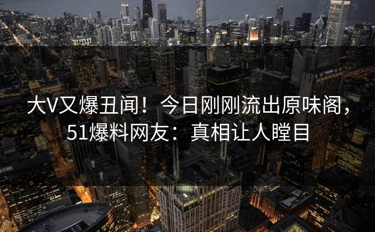 大V又爆丑闻！今日刚刚流出原味阁，51爆料网友：真相让人瞠目
