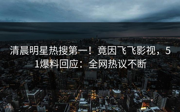 清晨明星热搜第一！竟因飞飞影视，51爆料回应：全网热议不断