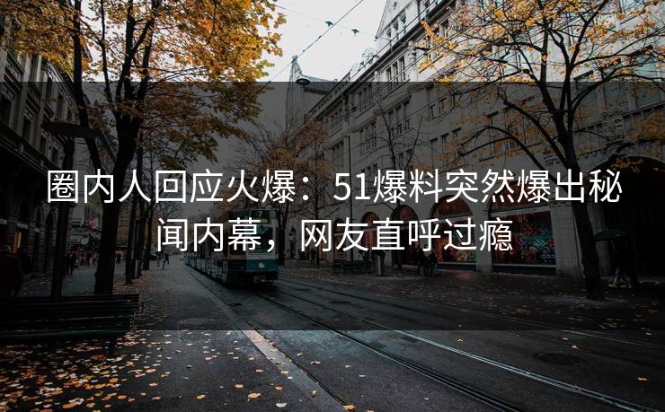 圈内人回应火爆：51爆料突然爆出秘闻内幕，网友直呼过瘾