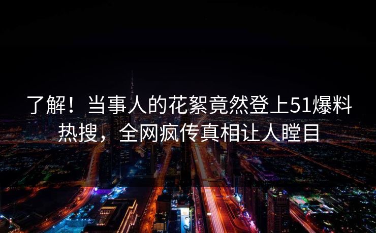 了解！当事人的花絮竟然登上51爆料热搜，全网疯传真相让人瞠目