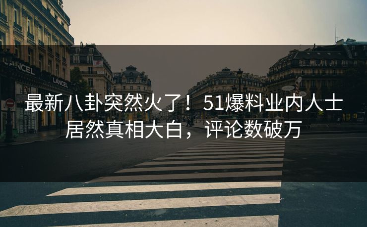 最新八卦突然火了！51爆料业内人士居然真相大白，评论数破万