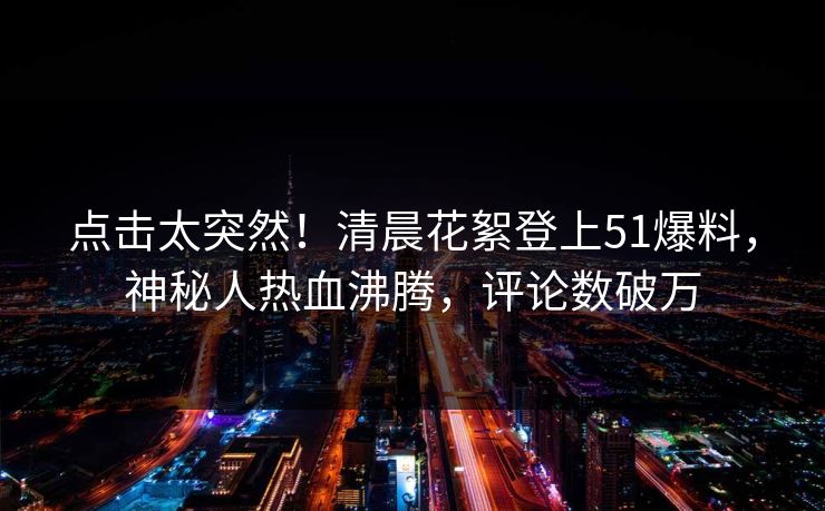 点击太突然！清晨花絮登上51爆料，神秘人热血沸腾，评论数破万