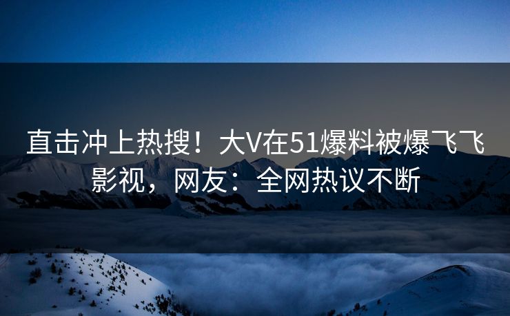 直击冲上热搜！大V在51爆料被爆飞飞影视，网友：全网热议不断