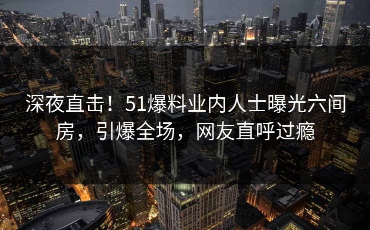 深夜直击！51爆料业内人士曝光六间房，引爆全场，网友直呼过瘾