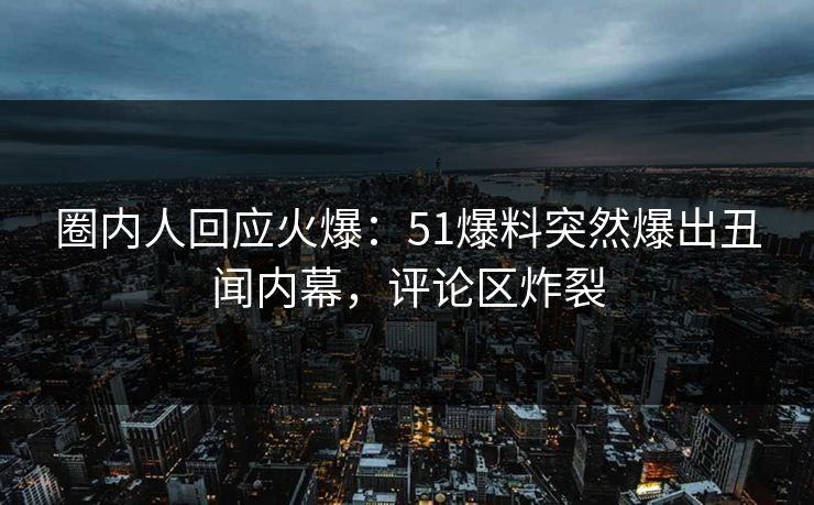 圈内人回应火爆：51爆料突然爆出丑闻内幕，评论区炸裂
