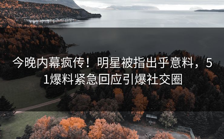今晚内幕疯传！明星被指出乎意料，51爆料紧急回应引爆社交圈