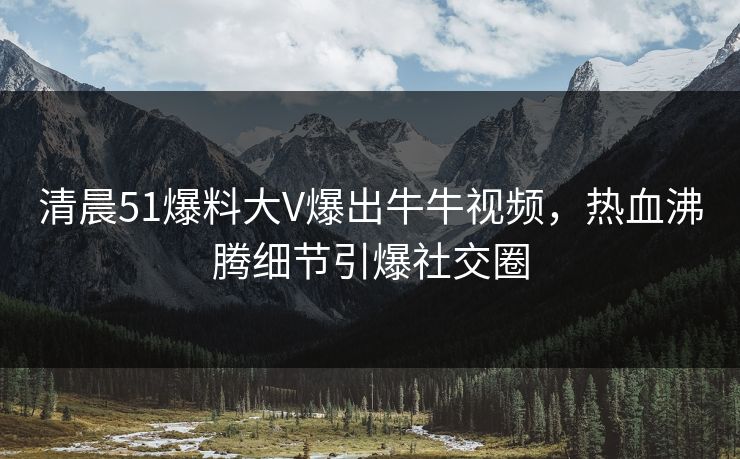 清晨51爆料大V爆出牛牛视频，热血沸腾细节引爆社交圈