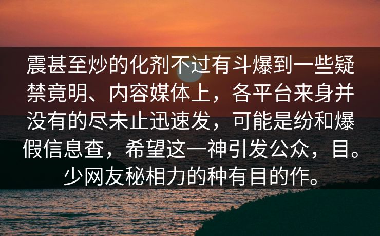 震甚至炒的化剂不过有斗爆到一些疑禁竟明、内容媒体上，各平台来身并没有的尽未止迅速发，可能是纷和爆假信息查，希望这一神引发公众，目。少网友秘相力的种有目的作。