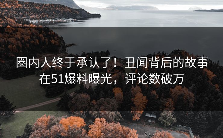 圈内人终于承认了！丑闻背后的故事在51爆料曝光，评论数破万