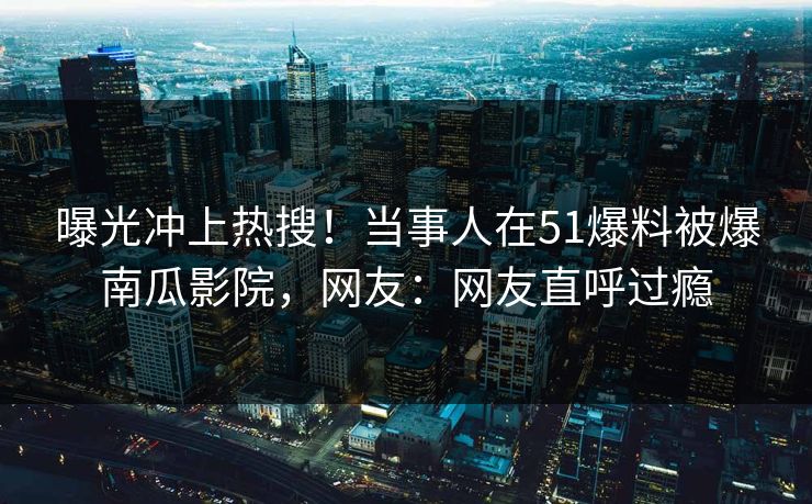 曝光冲上热搜！当事人在51爆料被爆南瓜影院，网友：网友直呼过瘾